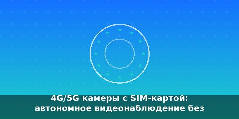 4G/5G камеры с SIM-картой: автономное видеонаблюдение без пр…