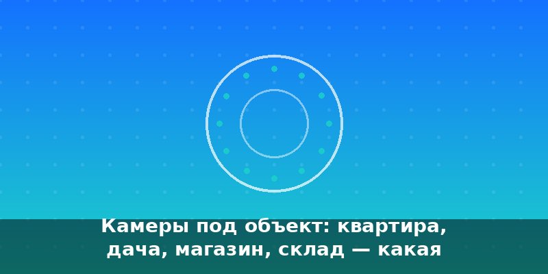 Камеры под объект: квартира, дача, магазин, склад — какая ка…