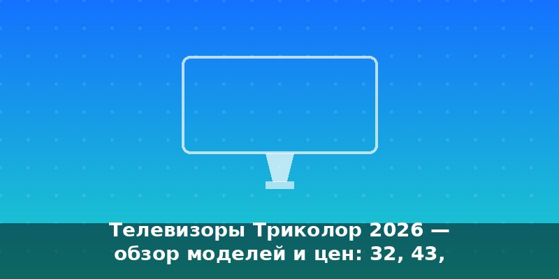 Телевизоры Триколор 2026 — обзор моделей и цен: 32, 43, 50 и…